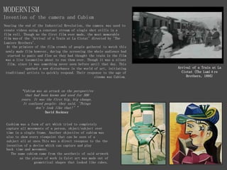 MODERNISM
Invention of the camera and Cubism
“Cubism was an attack on the perspective
that had been known and used for 500
years. It was the first big, big change.
It confused people: they said, 'Things
don't look like that!’"
David Hockney
Arrival of a Train at La
Ciotat (The Lumière
Brothers, 1895)
Nearing the end of the Industrial Revolution, the camera was used to
create videos using a constant stream of single shot stills in a
film roll. Though no the first film ever made, the most memorable
film was of the 'Arrival of a Train at La Ciotat' directed by 'The
Lumiere Brothers'.
At the primiere of the film crowds of people gathered to watch this
newly made film however, during the screening the whole audience had
started to panic and flee as they had thought the train in the film
was a live locamotive about to run them over. Though it was a silent
film, since it was something never seen before until that day. This
sparked a new disturbance in the world of art, initiating
traditional artists to quickly respond. Their response to the age of
cinema was Cubism.
Cusbism was a form of art which tried to completely
capture all movements of a person, object/subject over
time in a single frame. Another objective of cubism was
also to show every viewpoint that can be seen of a
subject all at once.This was a direct resopnse to the the
invention of a devise which can capture and play
back time and movement.
The name cubism came from the aesthetic of said artwork
as the pieces of work in Cuist art was made out of
geometrical shapes that looked like cubes.
 