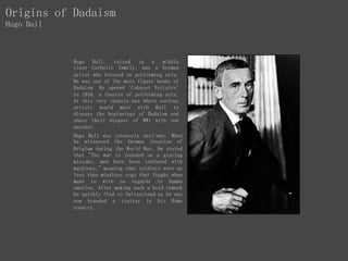 Origins of Dadaism
Hugo Ball
Hugo Ball, raised in a middle
class Catholic family, was a German
artist who focused on performing arts.
He was one of the main figure heads of
Dadaism. He opened 'Cabaret Voltaire'
in 1916, a theatre of performing arts.
At this very theatre was where various
artists would meet with Ball to
discuss the beginnings of Dadaism and
share their disgust of WW1 with one
another.
Hugo Ball was intensely anti-war. When
he witnessed the German invasion of
Belgium during the World War, He stated
that "The war is founded on a glaring
mistake, men have been confused with
machines," meaning that soldiers were no
less than mindless cogs that fought when
made to with no regards to human
emotion. After making such a bold remark
he quickly fled to Switzerland as he was
now branded a traitor in his Home
country.
 