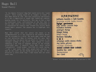 'At the Cabaret Voltaire' Hugo Ball would recite his 'sound
poetry'. These reading would be an example to viewer of
what Dada should be like. They were nonsensical and bizarre
as it was a composition of sounds that lacked any coherent
meaning except for its musicality. This was in fact a form
of intentional irony, self-conscious of the fact that it
did not make sense to any listener. It was intentional as
it represented the insanity that creeped into society which
showed Dada's purpose. The purpose was to highlight this
insanity.
Hugo Ball stated that his poetry was meant to be
incomprehensible as it was inspired by the Catholic masses
that he attended as a child. The words made sound but had
no real definition when in contact with his ears. Ball
expressed that his poetry was an effort to 'return to the
innermost alchemy of the world'. Ball wanted to create
something a new form of language outside of the already
established ones. A phonetic verse Ball wrote called
'Lautgedichte' (sound poems), described his words saying:
'I don’t want words that other people have invented...I
want my own stuff, my own rhythm and all my own. If this
pulsation is seven yards long, I want words that are seven
yards long.'
'Karawne' written and performed in 1916, published in 1917
Hugo Ball
Sound Poetry
 