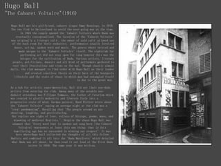 Hugo Ball
"The Cabaret Voltaire"(1916)
Hugo Ball met his girlfriend, cabaret singer Emmy Hennings, in 1915.
The two fled to Switzerland to avoid the ever-going war at the time.
In 1916 the couple opened the 'Cabaret Voltaire where Dada was
eventually conceptualized. The location of the 'Cabaret Voltaire'
was originally a literary café, the owner of said café allowed use
of the back room for their endeavors. performances usually involved
dance, acting, spoken word and music. The genres where twisted and
made unique to the 'Cabaret Voltaire' itself. The nightclub for
performing art did not stay open for long however this was the
hotspot for the cultivation of Dada. Various artists, literary
people, politicians, dancers and all kind of performers gathered to
vent their frustrations and views on the war. Though chaotic almost
daily, the club managed to find order with Hugo Ball as their leader
and created countless thesis on their hate of the bourgeois
lifestyle and the state of chaos in which man had entangled itself
in due to the great war.
As a hub for artistic experimentation, Ball did not limit non-dada
artists from entering the club. Among many of the notable non-
dadaist attendees was Fillippo Tommaso, the father of futurism which
was created to glorify modernity and liberate Italy into a
progressive state of mind. German painter, Hand Richter wrote about
the 'Cabaret Voltaire' saying an average night at the club was a
'total pandemonium". Recalling that 'The people around us are
shouting, laughing, and gesticulating.
Our replies are sighs of love, volleys of hiccups, poems, moos, and
miaowing of medieval Brutists.'. Despite the chaos Hugo Ball was
adamant that 'Every word that is spoken and sung here [the Cabaret
Voltaire] represents at least this one thing: that is this
humiliating age has no succeeded in winning our respect'. It was
here where Hugo ball collected the thoughts of all this fellow
Dadists and combined it all into the 'Dada Manifesto' which detailed
what Dada was all about, he then read it out loud at the first Dada
soiree in 1916. The same year it was written.
 