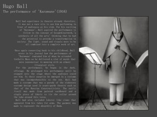 Hugo Ball
The performance of 'Karawane'(1916)
Ball had experience in theatre already therefore,
it was not a rare site to see him performing in
front of audiences at his club. For his reciting
of 'Karawane', Ball aspired the performance to
follow in the concept of Gesamtkinstwerk,'a
synthesis of all the arts' thinking that he had
the potential to provoke a transformation in
society. The light, sound and visuals were to be
all combined into a complete work of art.
Once again connecting back to his childhood, Ball
wrote in his journal how the performance of
'Karawane' reminded him of when he attended
Catholic Mass as he delivered a slur of words that
were nonsensical in meaning with an almost
liturgical style.
For the performance, he began in the dark,
offstage. He prolonged his performance until he
stepped onto the stage where the audience could
see him. To their surprise he emerged in a costume
that was incomprehensible to the eye. Ball had
made a costume that was a parody of the elaborate
costume design used in avant-garde theatre such as
that of the Russian Constructivists. The outfit
itself was made from painted cardboard and a
single piece of fabric to tie the collar around
the tube around this torso.
Ball had also included lobster like claws that
appeared from his tubes for arms. The garment was
made to represent the absurdity of Dada.
 