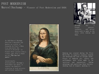 Henri-Robert-Marcel
Duchamp was a
French painter,
sculptor, and writer
whose work is made in the
style with Cubism and
Dada.
POST MODERNISM
Marcel Duchamp – Pioneer of Post Modernism and DADA
Dadaism was created during the First
World War in negative response towards
the dread and the lack of insight shown.
Pieces of Dadaism art, poetry and
performance were often made to be
satirical and nonsensical. Taking
advantage and exploiting these horrors,
showing lack of respect, mocking it.
In 1919 Marcel Duchamp
penciled a mustache and
goatee on a print of
Leonardo da Vinci's Mona
Lisa and wrote the
letters "L.H.O.O.Q." in
French these letters form a
risqué pun: Elle a chaud
au cul,"She has hot
pants."
Intentionally
disrespectful, Duchamp's
defacement was meant to
express the Dadaists'
rejection of both artistic
and cultural authority.
 