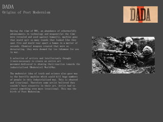During the time of WW1, an abundance of otherworldly
advancements in technology and weaponry(at the time
were revealed and used against humanity, machine guns
that would spit so many rounds that looked like they
spat fire and would tear apart a human in a matter of
seconds. Chemical weapons created that were so
devastating, they were deemed far too inhumane for use
in war.
A selection of artists and intellectuals thought
it were necessary to create an entire art
movement dedicated to showing their reaction towards the
industrialised (Modernist) World War.
The modernist idea of truth and science also gave way
to the horrific machine which could kill huge numbers
of people in this industrialised way. This is obsered
and irrarional. Therefore some artist believed they
couldn't have sinserity in their art. Artist had to
create something even more irratiional. This was the
birth of Post Modernism.
DADA
Origins of Post Modernism
 