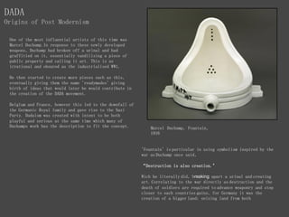 One of the most influential artists of this time was
Marcel Duchamp.In response to these newly developed
weapons, Duchamp had broken off a urinal and had
graffitied on it, essentially vandilising a piece of
public property and calling it art. This is as
irrational and obsured as the industrialised WW1.
He then started to create more pieces such as this,
eventually giving them the name 'readymades' giving
birth of ideas that would later be would contribute in
the creation of the DADA movement.
Belgium and France, however this led to the downfall of
the Germanic Royal family and gave rise to the Nazi
Party. Dadaism was created with intent to be both
playful and serious at the same time which many of
Duchamps work has the description to fit the concept. Marcel Duchamp, Fountain,
1916
DADA
Origins of Post Modernism
'Fountain' is particular in using symbolism inspired by the
war as Duchamp once said,
“Destruction is also creation."
Wich he literally did, breaking apart a urinal and creating
art. Correlating to the war directly as destruction and the
death of soldiers are required to advance weaponry and step
closer to each countries gains, for Germany it was the
creation of a bigger land; seizing land from both
 