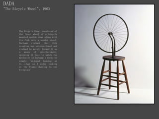 DADA
"The Bicycle Wheel", 1963
The Bicycle Wheel consisted of
the front wheel of a bicycle
mounted upside down along with
its fork onto a wooden stool.
Duchamp claimed that this
creation was unintentional and
claimed he merely formed it as
a means of entertainment,
spinning it just to watch the
motion or in Duchamp's words he
simply 'enjoyed looking at
it...Just as I enjoy looking
at the flames dancing in the
fireplace'
 
