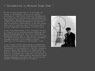 < Introduction to Related Study Aims >
The aim for this related study is to investigate the
concept of 'Detournement'. As part of my personal
investigation, I have briefly touched on 'Postmodernism'.
My related study will provide deeper understanding into
'Detournement'. Specifically, I will be looking at scenes
or objects created from post-modernistic and qualities
such as caricatures, posters and art in any form of media
which contain a continuous sense of the bizarre whilst
carrying a meaningful representation of serious topics.
As part of my Related Study, I will investigate the work
of a range of artist from three periods; Modernism, Post
Modernism and Metamodernism. Key artist include Marcel
Duchamp and Hirohiko Araki. I chose these artists as they
both taking existing ideas or enmities with a meaningful
attachment and warp it into original or bizarre
depictions, the very meaning of 'Detournement' itself.
I aim to obtain a higher understanding of postmodernism
and what conditions are required to develop a successful
'Detournement' of art and politics. I do this in hopes of
gaining a deeper understanding of the themes within my
portfolio, helping the realization of work that has true
qualities of postmodernism. I hope that I will be able to
convey my reactions towards personal and universal topics
through photography successfully after delving into the
branches of Postmodernism and its off-shoots.
 