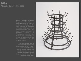Marcel Duchamp allegedly
bought a bottle rack at a
department store in Paris, A
rack used for drying bottles
that featured an abundance
of hooks which gave it an
aggressive spiked look. This
then became another of
Duchamp's series of
'readymade', however this
being a true 'readymade' as
it had no modifications and
was presented in its
original state.
'The Bottle Rack' had an
inscription written on the
side similar to the 'R.Mutt'
seen on 'The Fountain'
earlier before, however the
actual words are unknown as
Duchamp had forgotten what
they were by the the time it
had been thrown away.
DADA
"Bottle-Rack", 1914-1964
 