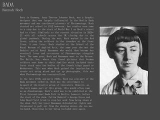 DADA
Hannah Hoch
Born in Germany, Anna Therese Johanne Hoch, was a Graphic
designer that was largely influencial in the Berlin Dada
movement and was considered pioneers of Photomontage. Hoch
started art school in 1912 howvever, her studies soon came
to a stop due to the start of World War I as Hoch's school
had to close. Similarly to the current situation in 2020-
21 with all schools across the UK closing due to the
global pandemic. During the war, Hoch worked in the Red
Cross, aiding the soldiers in the trenches at the front
lines. A year later, Hoch studied at the School of the
Royal Museum of Applied Arts, the same year she met the
Dadaist artist Raoul Hausmann who would then become her
eventuall lover and co-creater of Photomontage alongside
Hoch. The same year, Hoch and Hausmann went to the Ostsee,
The Baltic Sea, where they found pictures that German
soldiers sent home to their families which included their
faces stuck onto the bodies of the french kings guard or
Musketeers. This was when Hoch gained the inspiration to
create art using mixed and cut up photographs, this was
when Photomontage was conceptualized.
In the late 1910s and early 1920s, Hoch was also part of the
Dada movement in Berlin. Hoch was the only female to
be apart of the creative group of innovaters. However, as
the only woman part of this group, this would often come
as an disadvantage. Hoch's word was to be exhibited at the
First Interantional Dada Fair in Berlin, however, before
the start of the show, Fellow Dadaist's George Grosz and
John Heartfield tried to stop her work from being shown at
the show. Only her Lover Hausmann defended her rights and
threatened to pull out from the showing unless she too was
included. Resulting in her being included once again.
 
