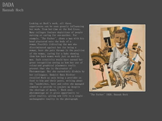 DADA
Hannah Hoch
'The Father' 1920, Hannah Hoch
Looking at Hoch's work, all these
experiences can be seen greatly influencing
her work. From her time at the Red Cross,
Many collages feature depictions of people
nursing or caring for one another. For
example, 'The Father', shows a man with his
head plastered onto the body of a
woman. Possibly ridiculing the men who
discriminated against her for being a
woman, here she puts the man in the position
of the woman, caring for a baby showing
them how hard women work just as much as
men. Such creativity would have earned her
great recognition seeing as how her use of
colour and graphical placments really
present that she is the creater of
Photomontage. But she earned only disdain by
her colleagues, Dadaist Hans Richter
recalled Hoch as only being a provider os
food to him and their peers, writing about
the "sandwiches, beer and cofee she managed
somehow to provide to conjure up despite
the shortage of money.". Hoch uses
photomontage as it gives opportunity to
alter reality, giving new life to a single
unchangeable reality in the photograph.
 