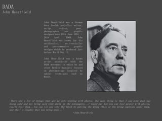 John Heartfield was a German
born Jewish socialist writer,
script writer, poet,
photographer and graphic
designer born 19th June 1891 –
26th April 1968. John
Heartfield was known for his
antifascist, anti-socialist
and pro-communist graphic
designs which he produced just
before World War II.
John Heartfield was a known
artist associated with the
DADA movement in which he and
other Berlin Dadaists focused
on photomontage inspired by
cubist techniques such as
Monet.
DADA
John Heartfield
'There are a lot of things that got me into working with photos. The main thing is that I saw both what was
being said and not being said with phots in the newspapers...I found put how you can fool people with photos,
really fool them...You can lie and tell the truth by putting the wrong title or the wrong captions under them,
and that’s roughly what was being done...'
-John Heartfield
 