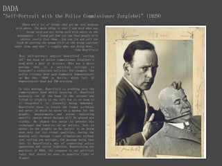 DADA
"Self-Portrait with the Police Commissioner Zorgiebel" (1929)
'There are a lot of things that got me into working
with phots. The main thing is that I saw both what was
being said and not being said with phots in the
newspapers...I found put how you can fool people with
photos, really fool them...You can lie and tell the
truth by putting the wrong title or the wrong captions
under them, and that’s roughly what was being done...'
-John Heartfield
This self-portrait depicts Heartfield 'cutting
off' the head of police commissioner Zorgiebel's
head with a pair of scissors. This was a photo
montage that is a satirical critique to
Zorgiebel's relentless policies. For example, the
police violence done upon Communist demonstrators
on May Day, 1929 in Berlin, which left 32
demonstrators dead and 700 arrested.
In this montage, Heartfield is grabbing onto the
commissioners head whilst severing it. Hearfield
purposely cut of the head in the picture and
lifted it slightly to the left for it to seem is
if Zorgiebel's is literally being beheaded.
Heartfield chose to retain the former scribbles
and notes in which he wrote as a mockup for the
graphic, measurements and arrows indicating
specific spaces where designs will be placed are
visible. He showed his notes to present his
techniques and identity as an artists. Text is
absent in the graphic as he insists it on being
seen only for its visual qualities. Seeing the
meaning only through visual stimulations without
text telling you outright, the message being that
this is Heartfield's way of countering police
oppression and social injustice. Representing the
manifesto of DADA, the response to any political
topic that should be seen in negative light or
disgust.
 