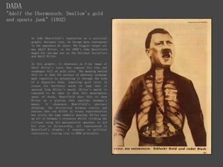 DADA
"Adolf the Ubermensch: Swallow's gold
and spouts junk" (1932)
As John Heartfield's reputation as a political
graphic designer rose, he became more courageous
in the opponents he chose. The biggest target yet
was Adolf Hitler, in the 1930's John Heartfield
waged his one-man war on the National Socialists
and Adolf Hitler.
In this graphic, it showcases an X-ray image of
Adolf Hitler's torso that exposes his ribs and
esophagus full of gold coins. The meaning behind
this is to show the process of monetary exchange
made repulsive by presenting it through the form
of a digestive body, ingesting gold coins in
return for worthless words or junk that is
spouted from Hitler's mouth. Hitler's mouth is
captured to be open to show this meaningless
spout of words. Heartfield does this to show
Hitler as a glutton that swallows Germany's
money, It showcases Heartfield's abstract
thinking, the distinction between reality and
fantasy that can differ in visual representation
but retain the same symbolic meaning. Hitler uses
up all of Germany's resources whilst tricking the
citizens using his manipulative speeches to aid
his rise to dictatorship, all represented in
Heartfield's Graphic. A response to political
controversy, staying true to DADA principles.
 