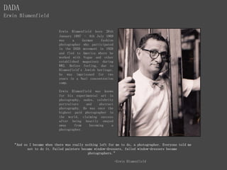 Erwin Blumenfield born 26th
January 1897 – 4th July 1969
was a German fashion
photographer who participated
in the DADA movement in 1920
and fled to America where he
worked with Vogue and other
established magazines during
WW2. Before feeling, due to
Blumenfield's Jewish heritage,
he was imprisoned for two
years in a Nazi concentration
camp.
Erwin Blumenfield was known
for his experimental art in
photography, nudes, celebrity
portraiture and abstract
photography. He was once the
highest paid photographer in
the world, claiming success
after being heavily swayed
away from becoming a
photographer.
DADA
Erwin Blumenfield
“And so I became when there was really nothing left for me to do, a photographer. Everyone told me
not to do it. Failed painters became window-dressers, failed window-dressers became
photographers.”
-Erwin Blumenfield
 