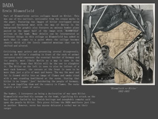 DADA
Erwin Blumenfield
'Bloomfield vs Hitler'
1932-1933
Part of Blumenfields series collages based on Hitler. This
was one of his earliest, noticeable from the crease marks in
the paper. Featuring two images of hitler overlapped ontop
racks of butchered meat with the map of Berlin in the
bakcground.The graphic also features an ominous bomber plane
pasted on the upper half of the image with 'BLOOMFIELD'
written on the bomb. Many details can be interperated as
different things in this collage as Blumenfield has added so
much that it comes to a point where the collage becomes
chaotic whith all the loosly cemented meanings that can be
shifted and altered.
Crtitising many points and presenting several dissaprovals,
such as the Hitler's standing in front of the rack of animal
carcasess could represent the eventual butcher of Germany and
its people, most likely Berlin as a map is seen in the
backdrop. It shows that Hitler will be the one to slaughter
it. The Hitler on the left is seen to also be infront of a
meat rack however, the carcass at the front is seen to be
more than just a pile of meat and bones. The way the meat and
fat is formed shifts into an image of flames and smoke cloud
with a man standing bewildered at the scene. Stating that
hitler is no longer 'just' butchering the people of Germany,
he is now ingulfing them and the country in flames. The racks
signify a kill count of sorts.
The bomber, I interperet as being a decleration of war upon Hitler.
Blumenfield ensribed his surname on the bomb, signifying his attack on the
Nazi agenda, fueled by his Jewish heritage and xenophobic remarks said
upon the people by Hitler. This piece follows the DADA manifesto just like
as another. However, never has anyone delcared a verbal war on their
target
 