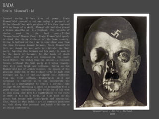 DADA
Erwin Blumenfield
Created during Hitlers rise of power, Erwin
Blumenfield created a collage using a portrait of
Hitler himself but with portions of his face replaced
with an image of a skull. Blumenfield had also placed
a broken swastika on his forehead, the insignia of
choice used by the Nazi party.Titled
'Grauenfresse'(Horror Face), Erwin Blumenfield openly
critised the rising dictator of his home country.
Living in holland at the time to stay clear away from
the then foreseen doomed Germany, Erwin Blumenfield
felt as though he was safe to ridicule the Nazi
party. Implying that Germany and his party is soon to
be the death of Geramny, by the hands of death
itself, both of which are representing the skull
faced Hitler. The broken Swastika presents a foreseen
future, although the Nazi party will bring tragedy,
they will soon break and collapse. Seeing as how
Blumenfield was of Jewish descent, the reason of his
gruesome depiction of the dictaor to-be is made even
stronger and full of emotion.Comparitivaly different
from his first collage, Blumenfields skill and
technique is improved as he can incorporate his
skills as a photographer to create a portrait like
collage whilst maintaing a sense of minamalism with a
grand message incorporated. The evolution of his work
is seen along side with his faithfulness to the roots
of DADA in his early works, as time went on his
pieces had become more avant-garde and nonsensical
like. Which is what Dadaist art is commonly portrayed
as, this along side personal and harsh critisism on
political controversy.
'Grauenfresse / Hitler', Holland,
1933
 