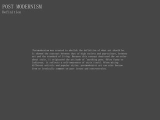 Postmodernism was created to abolish the definition of what art should be.
It showed the contrast between that of high society and pop-culture, between
art and the standard of living. Because this concept shattered the set rules
about style, it originated the attitude of 'anything goes. Often funny or
ludicrous. it reflects a self-awareness of style itself. Often mixing
different artistic and popular styles, postmodernist art can also borrow
from or ironically comment on past issues and controversies.
POST MODERNISM
Definition
 