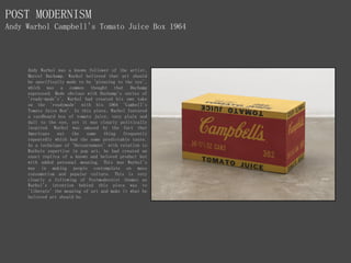 POST MODERNISM
Andy Warhol Campbell's Tomato Juice Box 1964
Andy Warhol was a known follower of the artist,
Marcel Duchamp. Warhol believed that art should
be specifically made to be 'pleasing to the eye',
which was a common thought that Duchamp
expressed. Made obvious with Duchamp's series of
'ready-made's', Warhol had created his own take
on the 'readymade' with his 1964 'Cambell's
Tomato Juice Box'. In this piece, Warhol featured
a cardboard box of tomato juice, very plain and
dull to the eye, yet it was clearly politically
inspired. Warhol was amused by the fact that
Americans eat the same thing frequently
repeatedly which had the same predictable taste.
As a technique of 'Detournement' with relation to
Warhols expertise in pop art, he had created an
exact replica of a known and beloved product but
with added personal meaning. This was Warhol's
way in making people contemplate on mass
consumerism and popular culture. This is very
clearly a following of Postmodernist themes as
Warhol's intention behind this piece was to
'liberate' the meaning of art and make it what he
believed art should be.
 