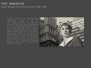POST MODERNISM
Cindy Sherman Untitled Film Still #21 1978
A series of untitled films created by Cindy
Sherman which were a part of the early 1980
'appropriation' movement. A piece of
true Postmodern following, The single shot
presented a black & white image of Sherman posing
in front of large buildings. Shallow depth of
field, focusing on Sherman herself. This was to
imply that pop culture had become a continuous
game of choreographed posing and forced trends.
Sherman criticizes media in this still, exposing
how mass media is shaping our lives and form our
personal identities. In this film Sherman plays
the role of a small country girl who stumbles
into the big city, at first she is afraid and
unfamiliar. She then eventually overcomes to the
grasp of the intoxicating attractions,
representing media and how it is undeniable and
inevitably overpowering.
 