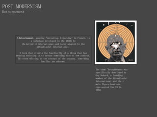 A detournement, meaning "rerouting, hijacking" in French, is
a technique developed in the 1950s by
the Letterist International, and later adapted by the
Situationist International.
A term that diverts the familiarity of a thing that has
meaning and using it to create something else of new context.
This then relating to the concept of the uncanny, something
familiar yet unknown.
The term 'Detournement was
specifically developed by
Guy Debord, a founding
member of the Situationist
International and their
main figure-head who
represented the IS in
1950.
POST MODERNISM
Detournement
 