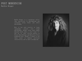 Barbra Kruger is a conceptual artist
that specialises in photomontage and
collaging using black and white
photographs.
Most of her work consists or large
typography placed over found
photographs. Kruger often used single
phrased words such a 'you','your','I'
and 'we' or 'they' written usually in
Futura Bold Oblique and Helvetica Ultra
Condensed Font. Kruger is known to use
these words to address political
controversies and to mock consumerism.
POST MODERNISM
Barbra Kruger
 