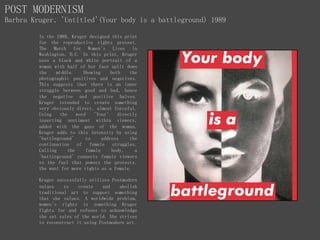 POST MODERNISM
Barbra Kruger, 'Untitled'(Your body is a battleground) 1989
In the 1989, Kruger designed this print
for the reproductive rights protest.
The March for Women's Lives in
Washington, D.C. In this print, Kruger
uses a black and white portrait of a
woman with half of her face split down
the middle. Showing both the
photographic positives and negatives.
This suggests that there is an inner
struggle between good and bad, hence
the negative and positive halves.
Kruger intended to create something
very obviously direct, almost forceful.
Using the word 'Your' directly
inserting sentiment within viewers,
added with the gaze of the woman.
Kruger adds to this intensity by using
'battleground' to address the
continuation of female struggles.
Calling the female body, a
'battleground' connects female viewers
to the fuel that powers the protests,
the want for more rights as a female.
Kruger successfully utilises Postmodern
values to create and abolish
traditional art to support something
that she values. A worldwide problem,
women's rights is something Kruger
fights for and refuses to acknowledge
the set rules of the world. She strives
to reconstruct it using Postmodern art.
 
