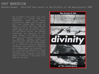 POST MODERNISM
Barbara Kruger, 'Untitled'(you invest in the divinity of the masterpiece) 1982
One of Kruger's early works, this print
appropriates a cropped image of
Michelangelo's famous Sistine Chapel
ceiling fresco. Kruger used the image of
God's hand touching Adam's during the
moment of creation. Using this image and
through her use of the pronoun, 'You',
Kruger suggests that as us as a viewer of
art and western history. Our opinions
predetermine the importance of such
things. Whether it be ideology or art,
Kruger uses this to question the narrative
of Modernism. Helping viewers to
understand their importance when viewing
art, to impose their own interpretations
on set narratives created by Modernism.
Furthermore, this explanation is supported
by a statement Kruger once presented: ' I
try to deal with the complexities of power
and social life, but as far as the visual
presentation goes I purposely avoid a high
degree of difficulty. I want people to be
drawn into the work.'.
 