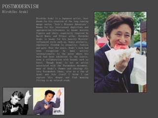 POSTMODERNISM
Hirohiko Araki
Hirohiko Araki is a Japanese artist, best
known for his creation of the long running
manga series 'JoJo's Bizzare Adventure'.
Known for his intersexual depictions and
appropration/references to known western
figures and idols, especially inspired by
David Bowie and Prince alike. Hirohiko
Araki is known for his heavily Western-
influenced style such as, heavy profanity,
expressive freedom in sexuality, fashion
and gore. Over the years, Araki's work had
been recognised by many artists
internationally to the point where his
work had been exhibited in the Louvre,
even a collaboration with brands such as
Gucci. Though Araki is not an artist
associated with the Postmodern movement,
many of Araki's themes and ideology fit
into Postmodern ideas, also as a fan of
Araki and JoJo itself I think I can
explore this deeper and find meaning
fitting to my related study.
 