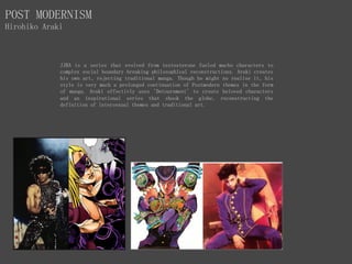 POST MODERNISM
Hirohiko Araki
JJBA is a series that evolved from testosterone fueled macho characters to
complex social boundary breaking philosophical reconstructions. Araki creates
his own art, rejecting traditional manga. Though he might no realise it, his
style is very much a prolonged continuation of Postmodern themes in the form
of manga. Araki effectivly uses 'Detournment' to create beloved characters
and an inspirational series that shook the globe, reconstructing the
definition of intersexual themes and traditional art.
 