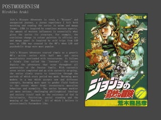 POSTMODERNISM
Hirohiko Araki
JoJo's Bizzare Adventure is truly a 'Bizzare' and
unexpected journey, a joyous experience I felt both
watching and reading the series in anime and manga
format. JJBA is inspired by countless western aspects,
the amount of western influences is essentially what
gives the series its structure. For example, the
continious change in colour palettes in official art
and manga panel is inspired by acid trips from LSD
use, as JJBA was created in the 80's when LSD and
psychodelic drugs were most popular.
JoJo's Bizzare Adventure started simply as a generic
80's action series with buff men and extra
masculininty overloaded with testosterone. It follows
a faimly line called the 'Joestars', the series
depicts the adventures that occur throughout all
generations of the Joestar family. With currently
seven series completed and an eith currently on-going,
the series slowly starts to transition through the
periods of which every period was made. Becoming more
modern in a way which accepts new and different
concepts, becoming more open to gender fluid fashion
to the extent where Araki reconstructs masculine
behaviour and normality. The series becomes wackier
yet more serious, challenging philisophical ideology
and society itself such as the existence of God in
Christianity, Patriotism, social standing and the
meaning of the 'Absolute'. All of which I believe is
unintetionally Postmodern like.
 
