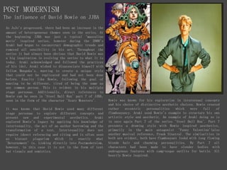 POST MODERNISM
The influence of David Bowie on JJBA
As JoJo's progressed, there had been an increase in the
amount of heterogeneous themes seen in the series. At
the beginning JJBA was just a typical 'masculine
movie' inspired series, however during the 2000's
Araki had began to reconstruct demographic trends and
removed all sensibility in his art. Throughout the
series it had always been obvious that David Bowie was
a big inspiration in evolving the series to what it is
today. Araki acknowledged and followed the practices
of his idol, Araki wished to disassociate himself with
fellow Mangaka's, wanting to create a unique style
that could not be replicated and had not been done
before. Exaclty like Bowie, following the goal of
wanting to be different, tired of being the same as
any common person. This is evident in his multiple
stage personae. Additionally, direct references to
Bowie can be seen in 'Steel Ball Run' part 7 of JJBA,
seen in the form of the character 'Scary Monsters'.
It was known that David Bowie used many different
stage personae to explore different concepts and
present new and experimental aesthetics. Araki
explored Bowie's legacy by applying his knowledge of
intertexuality, the act of an author borrowing and the
transformation of a text. Intertexuality does not
require ideect referncing and citing and is often seen
as blatant plagarism which is exactly what
'Detornement' is. Linking directly into Postmodernism,
however, in this case it is not in the form of text
but visuals and semiotics.
Bowie was known for his exploration in intersexual concepts
and his choice of distinctive aesthetic choices. Bowie created
rather eccentric personalities which were full of
flambouyancy. Araki used Bowie's example to structure his own
artistic style and aesthetic. An example of Araki doing so is
in once again Part 7 of the series 'Steel Ball Run'. Part 7
presents a drawing style with Bowie inspired aesthetics,
primarily in the main antagonist 'Funny Valentine'(also
another musical reference, Frank Sinatra). The similarities in
both are evident, both have flambouyant lookd with long flowing
blonde hair and charming personalities. By Part 7 all
characters had been made to have slender bodies with
androgynous features with camp-esque outfits for battle. All
heavily Bowie inspired.
 