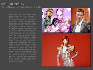 POST MODERNISM
The influence of David Bowie on JJBA
Even after all the heavy Bowie
inspirations, the closest homage to
Bowie in the series is embodied in
the character of Part 4's antagonist,
The seriel killer Yoshikage Kira.
Specifically the persona of 'Thomas
Jerome Newton' from 'Berlin and The
Man who fell on Earth'. Yoshikage is
a formally dressed blonde with blue
eyes, he is a man who is obssessed on
being an common man and living a
undistrubred peaceful, average life.
Even the 'Stand'(Spiritual entity)
that resides in Yoshikage, Killer
Queen(Queen reference) resembles
Thomas' feline like appearance.
Though their appearences are alike,
Araki re-interperates Bowie's persona
with a dark and orginal twist.
Yoshikage is a seriel killer who uses
his ability Killer Queen to kill
young women, disentegrating their
bodies, only keeping their hands for
his nefarious purposes. Yoshikage
Kira is a ruthless and psychopathic
killer whereas Thomas acts as a
damaged and troubled anti-hero. Two
very distinct sides.
 