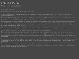 METAMODERNIST // MANIFESTO
1.
We recognise oscillation to be the natural order of the world.
2.
We must liberate ourselves from the inertia resulting from a century of modernist ideological naivety and the cynical insincerity of its
antonymous bastard child.
3.
Movement shall henceforth be enabled by way of an oscillation between positions, with diametrically opposed ideas operating like the pulsating
polarities of a colossal electric machine, propelling the world into action.
4.
We acknowledge the limitations inherent to all movement and experience, and the futility of any attempt to transcend the boundaries set forth
therein. The essential incompleteness of a system should necessitate an adherence, not in order to achieve a given end or be slaves to its
course, but rather perchance to glimpse by proxy some hidden exteriority. Existence is enriched if we set about our task as if those limits might
be exceeded, for such action unfolds the world.
5.
All things are caught within the irrevocable slide towards a state of maximum entropic dissemblance. Artistic creation is contingent upon the
origination or revelation of difference therein. Affect at its zenith is the unmediated experience of difference in itself. It must be art’s
role to explore the promise of its own paradoxical ambition by coaxing excess towards presence.
6.
The present is a symptom of the twin birth of immediacy and obsolescence. Today, we are nostalgists as much as we are futurists. The new
technology enables the simultaneous experience and enactment of events from a multiplicity of positions. Far from signalling its demise, these
emergent networks facilitate the democratisation of history, illuminating the forking paths along which its grand narratives may navigate the
here and now.
7.
Just as science strives for poetic elegance, artists might assume a quest for truth. All information is grounds for knowledge, whether empirical
or aphoristic, no matter its truth-value. We should embrace the scientific-poetic synthesis and informed naivety of a magical realism. Error
breeds sense.
8.
We propose a pragmatic romanticism unhindered by ideological anchorage. Thus, metamodernism shall be defined as the mercurial condition between
and beyond irony and sincerity, naivety and knowingness, relativism and truth, optimism and doubt, in pursuit of a plurality of disparate and
elusive horizons. We must go forth and oscillate!
METAMODERNISM
What is Metamodernism?
 