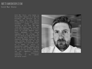 METAMODERNISM
Cold War Steve
Cold War Steve, also known as
Christopher Spencer is a British
Collagist and Satirist. He is
most known for his Twitter
Coldwar_Steve as he often imposes
extremely strong political
opinions on his feed. The name
'Cold War Steve' came from the
actor Steve McFadden. As in every
piece of collage Spencer does,
Steve McFadden is placed
somewhere in the collage. The
idea of doing so from an interest
of putting Phill Mitchell the
character McFadden plays in the
long lasting British TV show
'EastEnders' in a Cold War scene,
as a means of satire or
nonsensical comedy. Spencer uses
Twitter as his primary platform
to share his art he feels that he
can get immediate feeback,
creating an interactive
experience in his comedic
dystopian scenes.
 