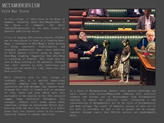 METAMODERNISM
Cold War Steve
In this collage, it takes place in the House of
Commons, featuring Jacob Rees-Mogg(Leader of
the House of Commons) and Boris
Johnson(Priminister) as the main targets of
Spencers humiliating satire.
A trio of begging 18th century peasent children
can be seen placed in front of a laughing Rees-
Mogg, a reference to Rees-Mogg's known persona
of being conciously traditionalist and
laughable anachronistic upper class behaviour
in which Spencer critises using an image of
Rees-Mogg laughing. Suggesting that Rees-Moog
is cackaling at himself. This could also be
seen as Moog scoffing at the peasents, thinking
that their worries as both lower-class and
female are not worth his time, hence his laid
back position.
Boris Johnson's role in this collage is
seemingly that of a spoiled upper-class
manchild, judging from the chosen facial
expression and body movement that Spencer used.
Although his table is loaded with an abundant
of food, meats and wine which were only
accessable to the wealthy in the 18th century(A
common theme referenced throughout this
collage). Johnson still seems upset about
something, perhaps an unsusessdul Brexit deal.
Guessing from the fact that Brexit is a widely
known topic that Spencer covers in his collages
featuring Johnson in comedic depictions.
As a piece of Metamodernism, Spencer takes general knowledge and
facts learnt from history(Modernism) combined with satirical
elements and blatant use of Detournement from Postmodernist
ideology to adress his political views. Presenting a raw
representation of Metamodernist art in the style of Postmodernist
and Dada collage. The result of Spencers success is that all of
his work is relatable in that a lot of people can be brought
together through topics that British natives are knowledgable
about.
 