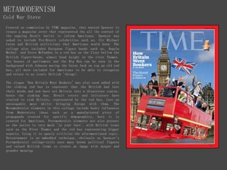 METAMODERNISM
Cold War Steve
Created on commission by TIME magazine, they wanted Spencer to
create a magazine cover that represented the all the context of
the ongoing Brexit battle to inform Americans. Spencer was
asked to include Pro-Brexit celebrities such as, Sir Michael
Caine and British politicians that Americans would know. The
collage also included European figure heads such as, Angela
Merkel and Steve McFadden in a red bus on the floor bellow the
British figure-heads, almost head height in the river Thames.
The houses of parliament and the Big Ben can be seen in the
background with Johnson waving the Union Jack on top an old red
bus, all were included for Americans to be able to recognize
and relate to as iconic British 'things'.
The slogan 'How Britain Went Bonkers' was also used added with
the sinking red bus to represent that the British had lost
their minds and now have set Britain into a disastrous course,
hence the sinking bus. Brexit voters and initiators have
started to sink Britain, represented by the red bus, into an
unescapable mess whilst bringing Europe with them. The
Metamodernist elements in this collage include heavy influences
from Modernists ideas such as a manufactured piece of
propaganda created for specific demographics, here it is
created for Americans. Postmodernist elements are also present
as the satire is very much 'in your face', with British icons
such as the River Thames and the red bus representing bigger
aspects. Using it to openly criticize the aforementioned topic.
Detournement is an embedded technique, obviously as Spencer's
Postmodernist collage-style uses many known political figures
and valued British items to create an image with deeper and
grander meaning.
 