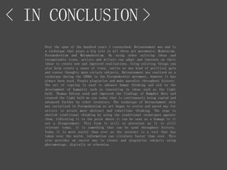 < IN CONCLUSION >
Over the span of the hundred years I researched, Detournement was and is
a technique that plays a big role in all three art movements; Modernism,
Postmodernism and Metamodernism. By using other existing ideas and
recognizable icons, artists and writers can adapt and innovate on their
ideas to create new and improved realizations. Using existing things can
also help create a sense of irony, satire or any kind of political gain
and convey thoughts upon certain subjects. Detournement was realized as a
technique during the 1950s in the Postmodernist movement, however it has
always been used. People plagiarize and make parodies throughout history.
The art of copying is used to advance human thinking and aid in the
development of humanity such as innovating in ideas such as the light
bulb. Thomas Edison used and improved the findings of Humphry Davy and
created the light bulb we use today that is continuously being copied and
advanced further by other inventors. The technique of Detournement only
was serialized in Postmodernism as art began to evolve and paved way for
artists to attain more abstract and rebellious thinking. The urge to
abolish traditional thinking by using the traditional techniques against
them, ridiculing it to the point where it can be seen as a homage to it
not a disagreement. This form is still so prevalent as it is still
relevant today, it is something that can be used throughout history.
Today it is more useful than ever as the internet is a tool that has
taken over the world, information can circulate faster than ever. This
also provides an easier way to create and plagiarize subjects using
photomontage, digitally or otherwise.
 