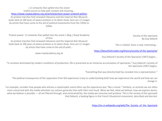 [ 11 artworks that spilled into the street
Useful source to help with context and meaning...
https://www.royalacademy.org.uk/article/protest-power-artwork-politics
As protest marches find renewed relevance and the Imperial War Museum
looks back at 100 years of peace protests in its latest show, here are 11 images
by artists that have come to the aid of political movements from the 1950s to
today.
Protest power: 11 artworks that spilled into the street | Blog | Royal Academy
of Arts
As protest marches find renewed relevance and the Imperial War Museum
looks back at 100 years of peace protests in its latest show, here are 11 images
by artists that have come to the aid of politi...
www.royalacademy.org.uk
Society of the spectacle
By Guy Debord
This is related. Have a read. Interesting...
https://beautifultrouble.org/theory/society-of-the-spectacle/
Guy Debord’s Society of the Spectacle (1967) begins...
“In societies dominated by modern conditions of production, life is presented as an immense accumulation of spectacles,” Guy Debord’s Society of
the Spectacle (1967) begins.
“Everything that was directly lived has receded into a representation.”
The political consequence of this separation from felt experience is key to understanding both how we experience the world and how we can
change it.
For example, consider how people who witness a catastrophic event often say the experience was “like a movie.” Similarly, as activists we are often
more concerned with the media attention our actions generate than with their end result. What we feel, what we believe, how we express desire,
what we believe is possible — all are filtered through, and constrained by, the media we consume and produce. This is the society of the spectacle
that Debord, a leading figure in the French Situationist movement, described and decried.
https://en.m.wikipedia.org/wiki/The_Society_of_the_Spectacle
 