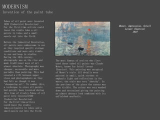 Tubes of oil paint were invented
1820 (Industrial Revolution)
For the first-time artists could
leave the studio take a oil
paints in tubes and a small
easels out into the field.
Before the Industrial Revolution,
oil paints were cumbersome to use
as they required specifc storage
conditions and were only viable
to use and keep in studios.
During the 18th century,
photography was on the rise and
made traditional ways of art
almost obselete. Photography was
cheaper, accessable and more
portable than painting. This had
created a rift between upper
class and photographers as they
had felt as though it was
'cheapening art'. To combat this,
a technique to store oil paints
had quickly been invented during
this time of rivalry.Tubes of oil
paint were invented 1820
(Industrial Revolution)
For the first-time artists
could leave the studio
take a oil paints in tubes and a
small easels out into the field.
MODERNISM
Invention of the paint tube
Monet, Impression, Soleil
Levant (Sunrise)
1847
The most famous of artists who first
used these tubed oil paints was Claude
Monet, known for Soleil Levant
(Sunrise). This painting was untypical
of Monet's style. All details were
painted in small, quick strokes to
emphasis light and reflections in the
water, the style was very 'sketchy'. In
the portions of the piece the canvas was
even visible. The colour was very washed
down and restrained giving the painting
an almost absract look combined with its
unfinished aesthetic.
 