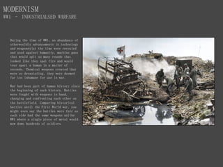 MODERNISM
WW1 – INDUSTRIALSED WARFARE
During the time of WW1, an abundance of
otherworldly advancements in technology
and weaponry(at the time were revealed
and used against humanity, machine guns
that would spit so many rounds that
looked like they spat fire and would
tear apart a human in a matter of
seconds. Chemical weapons created that
were so devastating, they were deemed
far too inhumane for use in war.
War had been part of human history since
the beginning of such history. Battles
were fought with weapons in hand,
charging and confronting each other on
the battlefield. Comparing historical
battles until the First World war, you
might even say the battles were fair as
each side had the same weapons unlike
WW1 where a single piece of metal would
mow down hundreds of soldiers.
 