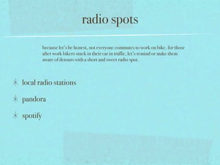 radio spots
          because let’s be honest, not everyone commutes to work on bike. for those
          after work bikers stuck in their car in traffic, let’s remind or make them
          aware of detours with a short and sweet radio spot.



local radio stations

pandora

spotify
 