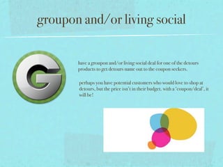 groupon and/or living social

       have a groupon and/or living social deal for one of the detours
       products to get detours name out to the coupon seekers.

       perhaps you have potential customers who would love to shop at
       detours, but the price isn’t in their budget. with a ‘coupon/deal’, it
       will be!
 