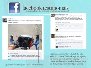 facebook testimonials
                          testimonials are the best form of advertising out there!




                                                         let the customer do the work. talk the talk.
                                                         looks like detours’ facebook page has it going
                                                         on. people are posting really amazing
                                                         comments about their purchased detour bags.
golden! when a fan posts a pic of product in use.        are they getting paid for this? just kidding!
 