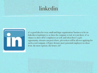 linkedin


it’s a good idea for every small and large organization/business to be on
linkedin to legitimize it. to show the company is real. it is out there. it’s a
chance to show off it’s employees as well. and when there’s a job
opportunity, detours can post it here. job seekers will be all over applying for
such a cool company. it’ll give detours more potential employees to chose
from. the more options, the better, eh?
 
