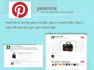 pinterest
                                                       let’s start some boards and get pinning!



   board ideas: favorite places to bike, places i want to bike, bikes i
   want, bike get-up to get, got to have bags
                                                           outdoors nw pinned a detours bag.


and they mention something of detours pinned on FB.
 