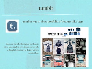 tumblr

                         another way to show portfolio of detours bike bags




  this is my friend’s illustration portfolio to
show how simple it is to display one’s work.
    a thought for detours to do this with it’s
                                 product line.
 
