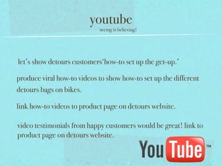 youtube
                            seeing is believing!




let’s show detours customers‘how-to set up the get-up.’

produce viral how-to videos to show how-to set up the different
detours bags on bikes.

link how-to videos to product page on detours website.

video testimonials from happy customers would be great! link to
product page on detours website.
 