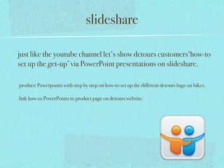 slideshare

just like the youtube channel let’s show detours customers‘how-to
set up the get-up’ via PowerPoint presentations on slideshare.

produce Powerpoints with step by step on how-to set up the different detours bags on bikes.

link how-to PowerPoints to product page on detours website.
 
