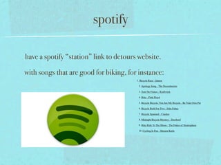 spotify

have a spotify “station” link to detours website.

with songs that are good for biking, for instance:
                                        1. Bicycle Race - Queen

                                         2. Apology Song - The Decemberists

                                         3. Tour De France - Kraftwerk

                                         4. Bike - Pink Floyd

                                         5. Bicycle Bicycle, You Are My Bicycle - Be Your Own Pet

                                         6. Bicycle Built For Two - John Fahey

                                         7. Bicycle Spaniard - Cracker

                                         8. Midnight Bicycle Mystery - Deerhoof

                                         9. Bike Ride To The Moon - The Dukes of Stratosphear

                                         10. Cycling Is Fun - Shonen Knife
 