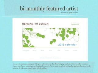 bi-monthly featured artist                                         (because b-i spells b-i-k-e)




of course herman yu is a designated designer at detours, but what about bringing in a local artist every other month to
feature one of his or her designs on a bag that detours sells? it’s a way to stretch the product line and introduce new, local
artists to the bike scene. and it keeps it fresh and fun.
 
