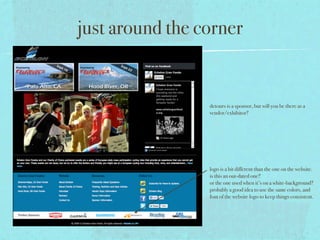 just around the corner


                 detours is a sponsor, but will you be there as a
                 vendor/exhibitor?




                 logo is a bit different than the one on the website.
                 is this an out-dated one?
                 or the one used when it’s on a white-background?
                 probably a good idea to use the same colors, and
                 font of the website logo to keep things consistent.
 